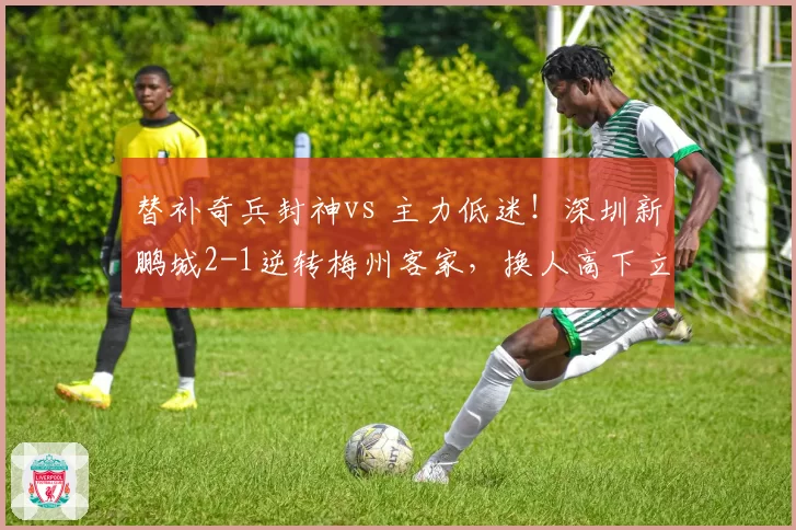 替补奇兵封神vs 主力低迷!深圳新鹏城2-1逆转梅州客家,换人高下立判