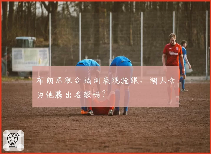 布朗尼联合试训表现抢眼，湖人会为他腾出名额吗？