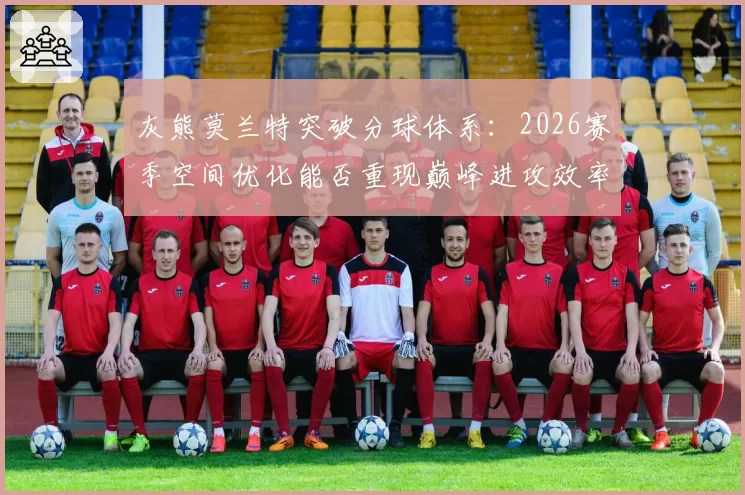 灰熊莫兰特突破分球体系：2026赛季空间优化能否重现巅峰进攻效率