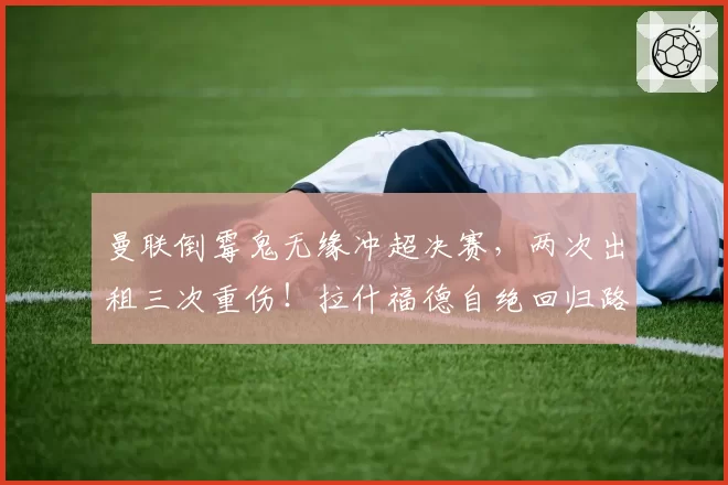 曼联倒霉鬼无缘冲超决赛，两次出租三次重伤！拉什福德自绝回归路