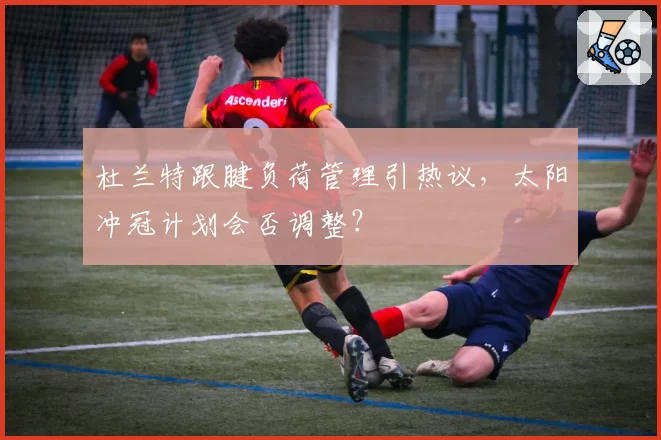 杜兰特跟腱负荷管理引热议，太阳冲冠计划会否调整？
