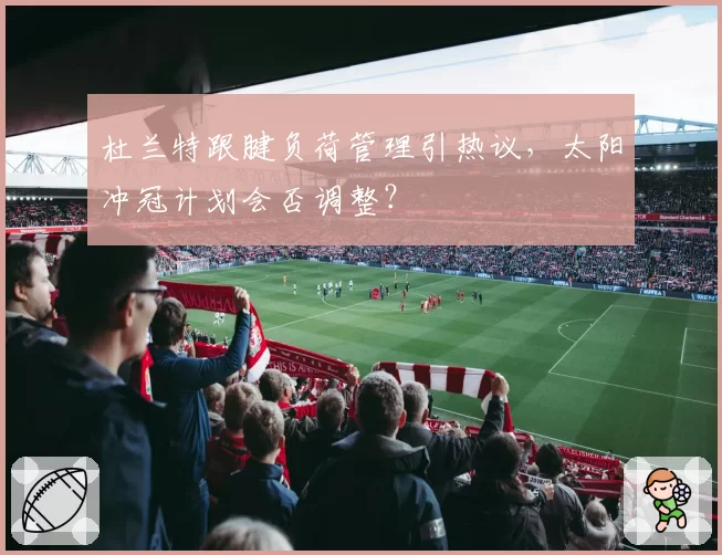 杜兰特跟腱负荷管理引热议，太阳冲冠计划会否调整？