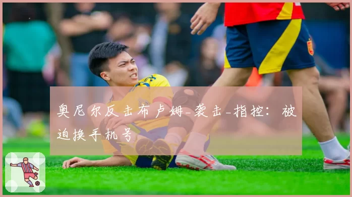 奥尼尔反击布卢姆_袭击_指控：被迫换手机号