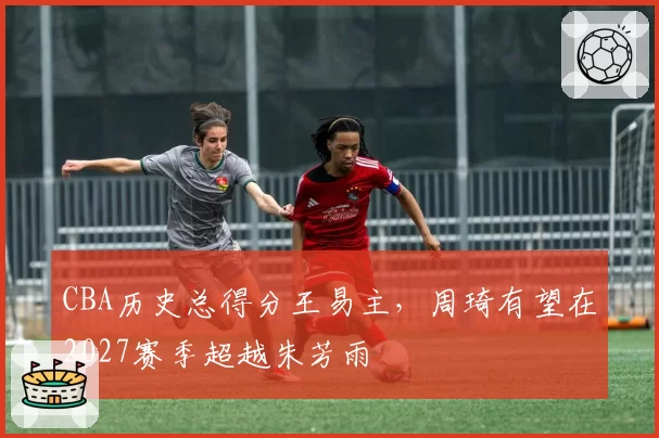 CBA历史总得分王易主,周琦有望在2027赛季超越朱芳雨