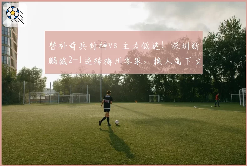 替补奇兵封神vs 主力低迷!深圳新鹏城2-1逆转梅州客家,换人高下立判