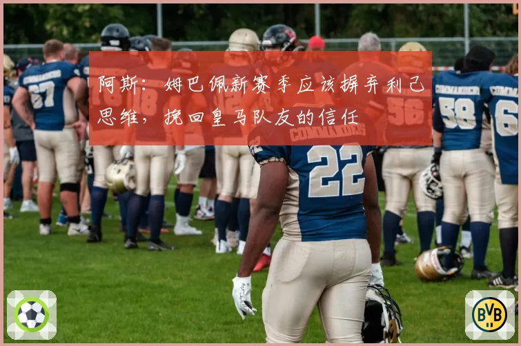 阿斯：姆巴佩新赛季应该摒弃利己思维，挽回皇马队友的信任