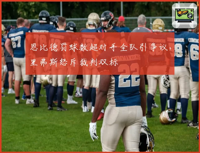 恩比德罚球数超对手全队引争议，里弗斯怒斥裁判双标