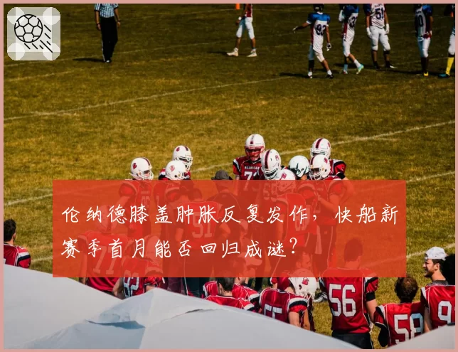 伦纳德膝盖肿胀反复发作，快船新赛季首月能否回归成谜？