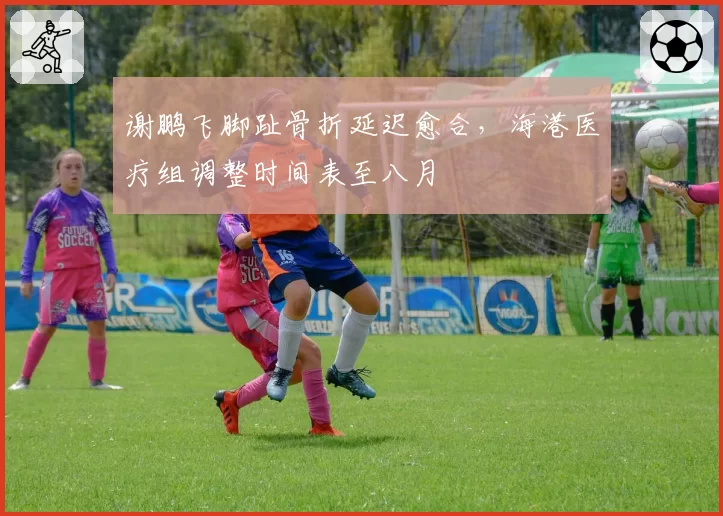 谢鹏飞脚趾骨折延迟愈合，海港医疗组调整时间表至八月
