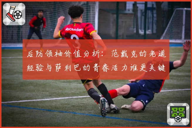 后防领袖价值分析：范戴克的老道经验与萨利巴的青春活力谁更关键？
