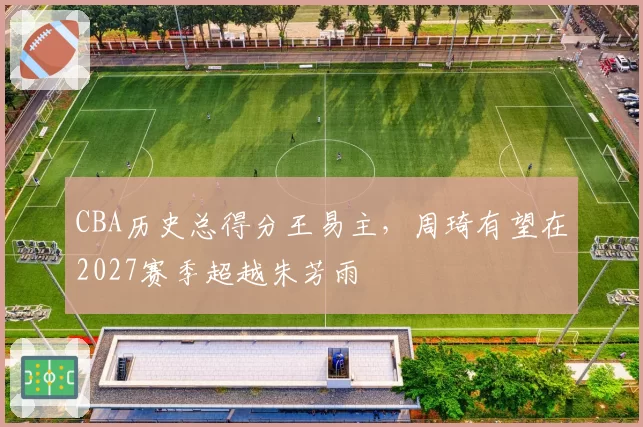 CBA历史总得分王易主,周琦有望在2027赛季超越朱芳雨