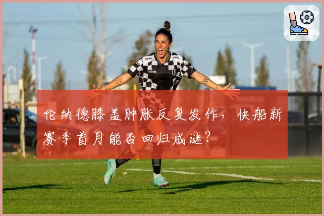 伦纳德膝盖肿胀反复发作，快船新赛季首月能否回归成谜？