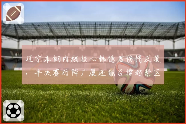 辽宁本钢内线核心韩德君伤情反复，半决赛对阵广厦还能否撑起禁区？