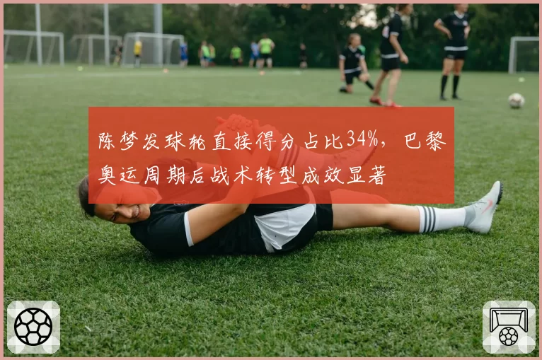陈梦发球轮直接得分占比34%，巴黎奥运周期后战术转型成效显著