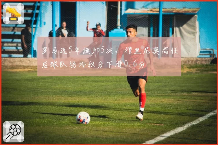 罗马近5年换帅5次，穆里尼奥离任后球队场均积分下滑0.6分