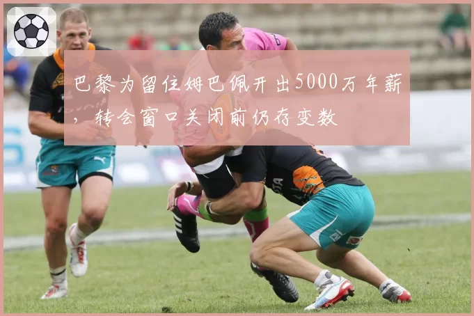 巴黎为留住姆巴佩开出5000万年薪,转会窗口关闭前仍存变数