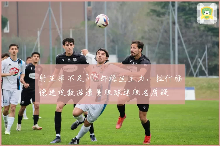 射正率不足30%却稳坐主力，拉什福德进攻数据遭曼联球迷联名质疑