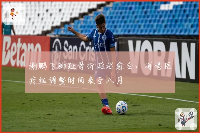 谢鹏飞脚趾骨折延迟愈合，海港医疗组调整时间表至八月