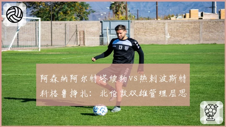 阿森纳阿尔特塔续约vs热刺波斯特科格鲁挣扎：北伦敦双雄管理层思路对比