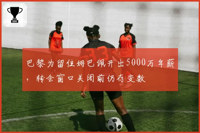 巴黎为留住姆巴佩开出5000万年薪，转会窗口关闭前仍存变数