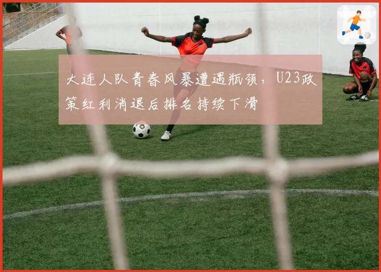 大连人队青春风暴遭遇瓶颈，U23政策红利消退后排名持续下滑