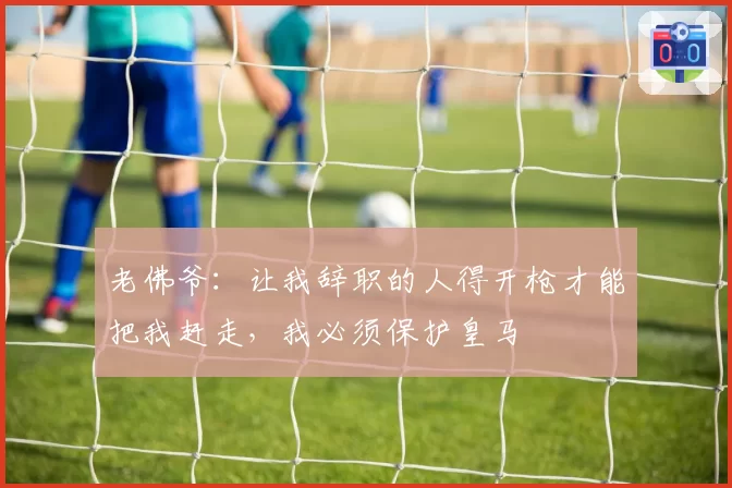老佛爷：让我辞职的人得开枪才能把我赶走，我必须保护皇马