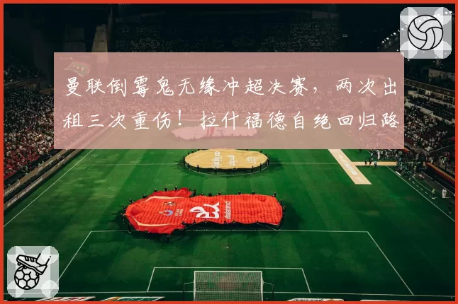 曼联倒霉鬼无缘冲超决赛，两次出租三次重伤！拉什福德自绝回归路