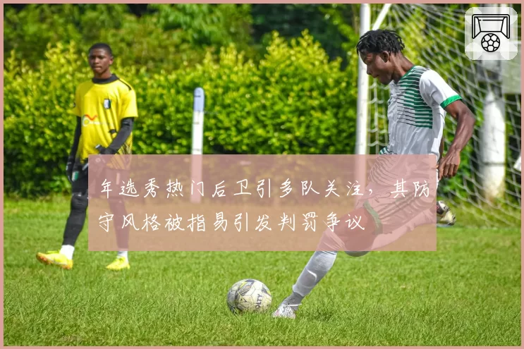 年选秀热门后卫引多队关注,其防守风格被指易引发判罚争议