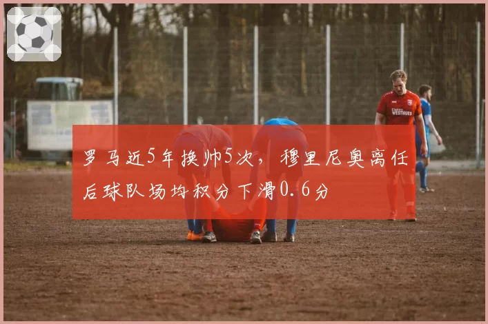 罗马近5年换帅5次,穆里尼奥离任后球队场均积分下滑0.6分