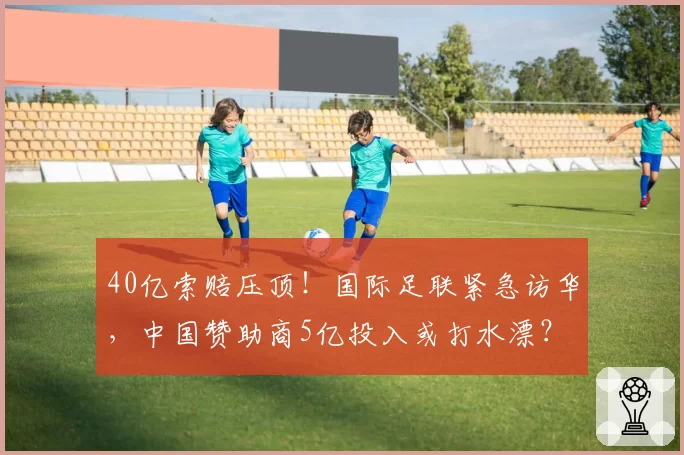 40亿索赔压顶！国际足联紧急访华，中国赞助商5亿投入或打水漂？