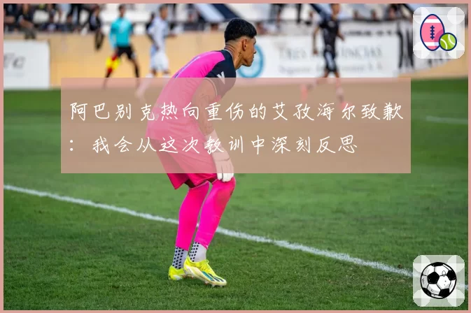 阿巴别克热向重伤的艾孜海尔致歉：我会从这次教训中深刻反思