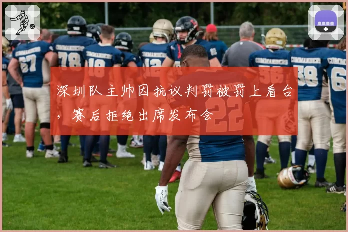 深圳队主帅因抗议判罚被罚上看台，赛后拒绝出席发布会