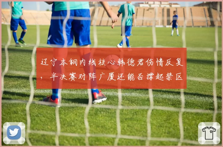 辽宁本钢内线核心韩德君伤情反复，半决赛对阵广厦还能否撑起禁区？