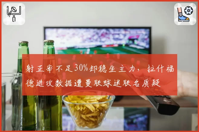 射正率不足30%却稳坐主力，拉什福德进攻数据遭曼联球迷联名质疑