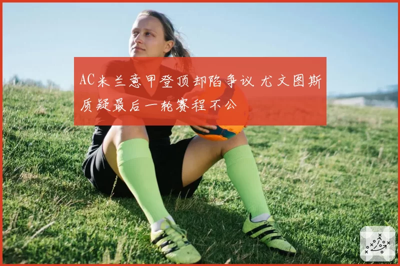 AC米兰意甲登顶却陷争议 尤文图斯质疑最后一轮赛程不公