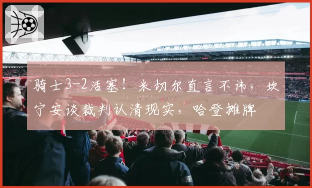 骑士3-2活塞！米切尔直言不讳，坎宁安谈裁判认清现实，哈登摊牌