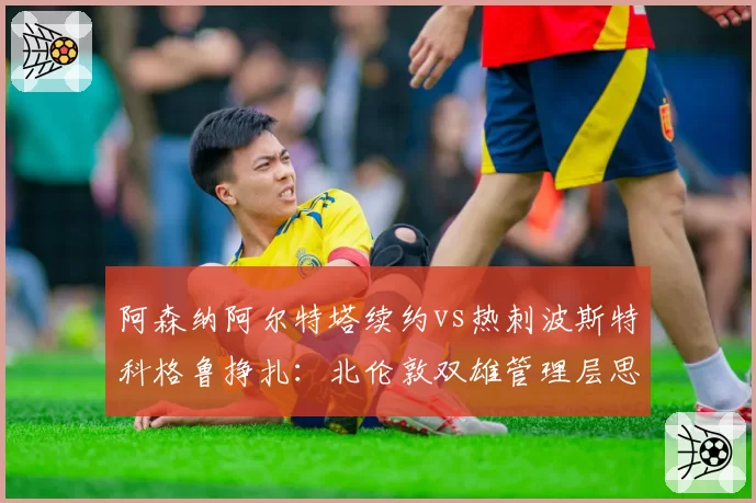 阿森纳阿尔特塔续约vs热刺波斯特科格鲁挣扎：北伦敦双雄管理层思路对比
